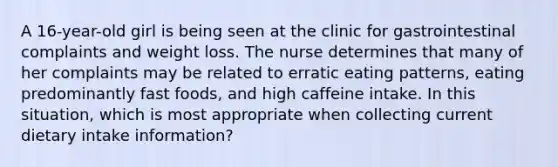 A 16-year-old girl is being seen at the clinic for gastrointestinal complaints and weight loss. The nurse determines that many of her complaints may be related to erratic eating patterns, eating predominantly fast foods, and high caffeine intake. In this situation, which is most appropriate when collecting current dietary intake information?