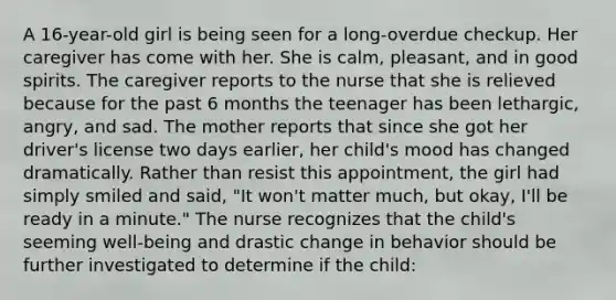 A 16-year-old girl is being seen for a long-overdue checkup. Her caregiver has come with her. She is calm, pleasant, and in good spirits. The caregiver reports to the nurse that she is relieved because for the past 6 months the teenager has been lethargic, angry, and sad. The mother reports that since she got her driver's license two days earlier, her child's mood has changed dramatically. Rather than resist this appointment, the girl had simply smiled and said, "It won't matter much, but okay, I'll be ready in a minute." The nurse recognizes that the child's seeming well-being and drastic change in behavior should be further investigated to determine if the child: