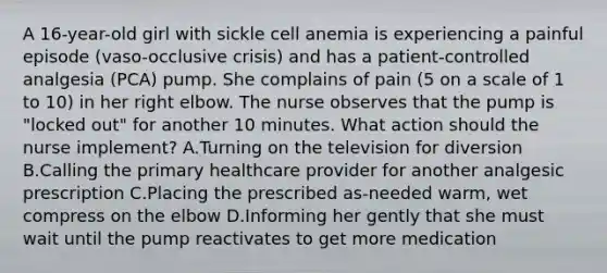 A 16-year-old girl with sickle cell anemia is experiencing a painful episode (vaso-occlusive crisis) and has a patient-controlled analgesia (PCA) pump. She complains of pain (5 on a scale of 1 to 10) in her right elbow. The nurse observes that the pump is "locked out" for another 10 minutes. What action should the nurse implement? A.Turning on the television for diversion B.Calling the primary healthcare provider for another analgesic prescription C.Placing the prescribed as-needed warm, wet compress on the elbow D.Informing her gently that she must wait until the pump reactivates to get more medication