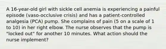 A 16-year-old girl with sickle cell anemia is experiencing a painful episode (vaso-occlusive crisis) and has a patient-controlled analgesia (PCA) pump. She complains of pain (5 on a scale of 1 to 10) in her right elbow. The nurse observes that the pump is "locked out" for another 10 minutes. What action should the nurse implement?