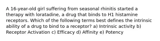 A 16-year-old girl suffering from seasonal rhinitis started a therapy with loratadine, a drug that binds to H1 histamine receptors. Which of the following terms best defines the intrinsic ability of a drug to bind to a receptor? a) Intrinsic activity b) Receptor Activation c) Efficacy d) Affinity e) Potency