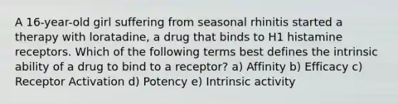 A 16-year-old girl suffering from seasonal rhinitis started a therapy with loratadine, a drug that binds to H1 histamine receptors. Which of the following terms best defines the intrinsic ability of a drug to bind to a receptor? a) Affinity b) Efficacy c) Receptor Activation d) Potency e) Intrinsic activity