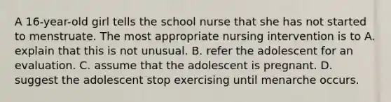 A 16-year-old girl tells the school nurse that she has not started to menstruate. The most appropriate nursing intervention is to A. explain that this is not unusual. B. refer the adolescent for an evaluation. C. assume that the adolescent is pregnant. D. suggest the adolescent stop exercising until menarche occurs.