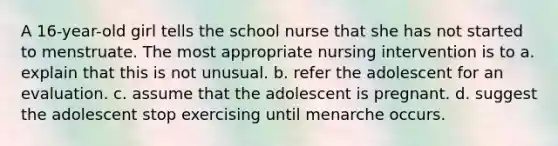 A 16-year-old girl tells the school nurse that she has not started to menstruate. The most appropriate nursing intervention is to a. explain that this is not unusual. b. refer the adolescent for an evaluation. c. assume that the adolescent is pregnant. d. suggest the adolescent stop exercising until menarche occurs.