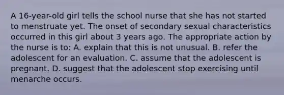 A 16-year-old girl tells the school nurse that she has not started to menstruate yet. The onset of secondary sexual characteristics occurred in this girl about 3 years ago. The appropriate action by the nurse is to: A. explain that this is not unusual. B. refer the adolescent for an evaluation. C. assume that the adolescent is pregnant. D. suggest that the adolescent stop exercising until menarche occurs.