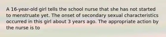 A 16-year-old girl tells the school nurse that she has not started to menstruate yet. The onset of secondary sexual characteristics occurred in this girl about 3 years ago. The appropriate action by the nurse is to