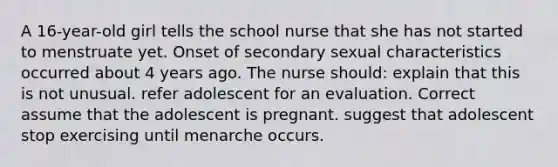 A 16-year-old girl tells the school nurse that she has not started to menstruate yet. Onset of secondary sexual characteristics occurred about 4 years ago. The nurse should: explain that this is not unusual. refer adolescent for an evaluation. Correct assume that the adolescent is pregnant. suggest that adolescent stop exercising until menarche occurs.