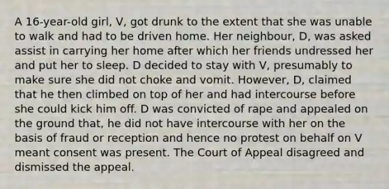 A 16-year-old girl, V, got drunk to the extent that she was unable to walk and had to be driven home. Her neighbour, D, was asked assist in carrying her home after which her friends undressed her and put her to sleep. D decided to stay with V, presumably to make sure she did not choke and vomit. However, D, claimed that he then climbed on top of her and had intercourse before she could kick him off. D was convicted of rape and appealed on the ground that, he did not have intercourse with her on the basis of fraud or reception and hence no protest on behalf on V meant consent was present. The Court of Appeal disagreed and dismissed the appeal.