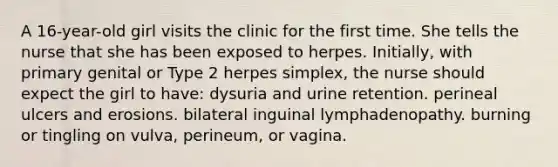 A 16-year-old girl visits the clinic for the first time. She tells the nurse that she has been exposed to herpes. Initially, with primary genital or Type 2 herpes simplex, the nurse should expect the girl to have: dysuria and urine retention. perineal ulcers and erosions. bilateral inguinal lymphadenopathy. burning or tingling on vulva, perineum, or vagina.