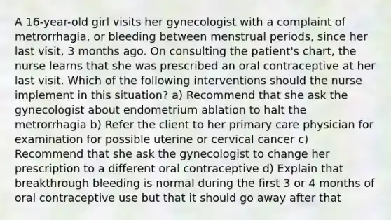 A 16-year-old girl visits her gynecologist with a complaint of metrorrhagia, or bleeding between menstrual periods, since her last visit, 3 months ago. On consulting the patient's chart, the nurse learns that she was prescribed an oral contraceptive at her last visit. Which of the following interventions should the nurse implement in this situation? a) Recommend that she ask the gynecologist about endometrium ablation to halt the metrorrhagia b) Refer the client to her primary care physician for examination for possible uterine or cervical cancer c) Recommend that she ask the gynecologist to change her prescription to a different oral contraceptive d) Explain that breakthrough bleeding is normal during the first 3 or 4 months of oral contraceptive use but that it should go away after that