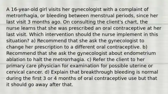 A 16-year-old girl visits her gynecologist with a complaint of metrorrhagia, or bleeding between menstrual periods, since her last visit 3 months ago. On consulting the client's chart, the nurse learns that she was prescribed an oral contraceptive at her last visit. Which intervention should the nurse implement in this situation? a) Recommend that she ask the gynecologist to change her prescription to a different oral contraceptive. b) Recommend that she ask the gynecologist about endometrium ablation to halt the metrorrhagia. c) Refer the client to her primary care physician for examination for possible uterine or cervical cancer. d) Explain that breakthrough bleeding is normal during the first 3 or 4 months of oral contraceptive use but that it should go away after that.