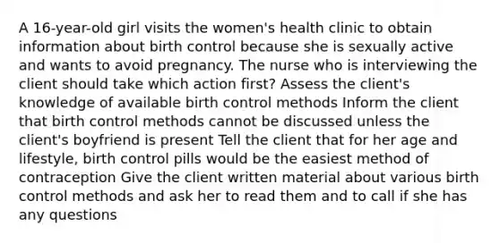 A 16-year-old girl visits the women's health clinic to obtain information about birth control because she is sexually active and wants to avoid pregnancy. The nurse who is interviewing the client should take which action first? Assess the client's knowledge of available birth control methods Inform the client that birth control methods cannot be discussed unless the client's boyfriend is present Tell the client that for her age and lifestyle, birth control pills would be the easiest method of contraception Give the client written material about various birth control methods and ask her to read them and to call if she has any questions