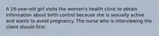 A 16-year-old girl visits the women's health clinic to obtain information about birth control because she is sexually active and wants to avoid pregnancy. The nurse who is interviewing the client should first: