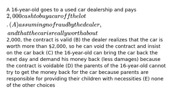 A 16-year-old goes to a used car dealership and pays 2,000 cash to buy a car off the lot. (A) assuming no fraud by the dealer, and that the car is really worth about2,000, the contract is valid (B) the dealer realizes that the car is worth more than 2,000, so he can void the contract and insist on the car back (C) the 16-year-old can bring the car back the next day and demand his money back (less damages) because the contract is voidable (D) the parents of the 16-year-old cannot try to get the money back for the car because parents are responsible for providing their children with necessities (E) none of the other choices