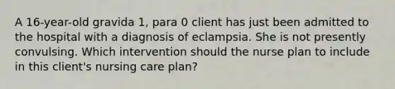 A 16-year-old gravida 1, para 0 client has just been admitted to the hospital with a diagnosis of eclampsia. She is not presently convulsing. Which intervention should the nurse plan to include in this client's nursing care plan?