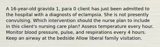 A 16-year-old gravida 1, para 0 client has just been admitted to the hospital with a diagnosts of eclampsia. She is not presently convulsing. Which intervention should the nurse plan to include in this client's nursing care plan? Assess temperature every hour. Monitor blood pressure, pulse, and respirations every 4 hours. Keep an airway at the bedside Allow liberal family visitation.