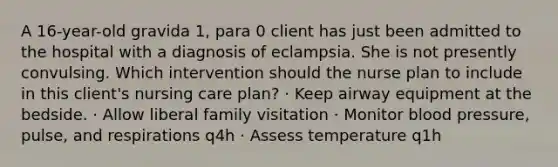 A 16-year-old gravida 1, para 0 client has just been admitted to the hospital with a diagnosis of eclampsia. She is not presently convulsing. Which intervention should the nurse plan to include in this client's nursing care plan? · Keep airway equipment at the bedside. · Allow liberal family visitation · Monitor blood pressure, pulse, and respirations q4h · Assess temperature q1h