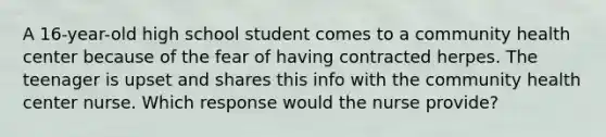 A 16-year-old high school student comes to a community health center because of the fear of having contracted herpes. The teenager is upset and shares this info with the community health center nurse. Which response would the nurse provide?