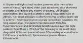 A 16-year-old high school student presents with the sudden onset of sharp right-sided chest pain associated with shortness of breath. She denies any history of trauma. On physical examination, the patient is afebrile with a respiratory rate of 28/min. Her blood pressure is 100/70 mm Hg, and his heart rate is 120/min. Neck examination reveals no tracheal deviation. On lung auscultation, the patient has decreased fremitus, hyperresonance, and diminished breath sounds over the right posterior hemithorax. Which of the following is the most likely diagnosis? A.Tension pneumothorax B.Secondary pneumothorax C.Pulmonary embolus D. Spontaneous pneumothorax E.Pneumonia