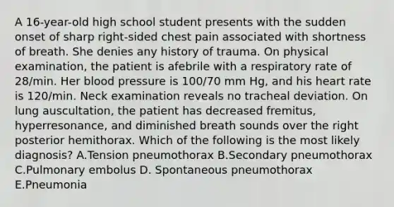 A 16-year-old high school student presents with the sudden onset of sharp right-sided chest pain associated with shortness of breath. She denies any history of trauma. On physical examination, the patient is afebrile with a respiratory rate of 28/min. Her blood pressure is 100/70 mm Hg, and his heart rate is 120/min. Neck examination reveals no tracheal deviation. On lung auscultation, the patient has decreased fremitus, hyperresonance, and diminished breath sounds over the right posterior hemithorax. Which of the following is the most likely diagnosis? A.Tension pneumothorax B.Secondary pneumothorax C.Pulmonary embolus D. Spontaneous pneumothorax E.Pneumonia