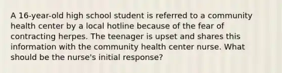 A 16-year-old high school student is referred to a community health center by a local hotline because of the fear of contracting herpes. The teenager is upset and shares this information with the community health center nurse. What should be the nurse's initial response?