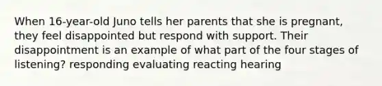 When 16-year-old Juno tells her parents that she is pregnant, they feel disappointed but respond with support. Their disappointment is an example of what part of the four stages of listening? responding evaluating reacting hearing