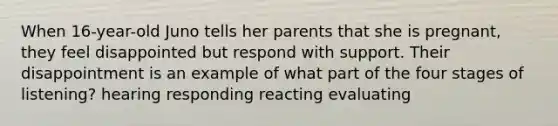 When 16-year-old Juno tells her parents that she is pregnant, they feel disappointed but respond with support. Their disappointment is an example of what part of the four stages of listening? hearing responding reacting evaluating