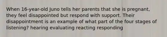 When 16-year-old Juno tells her parents that she is pregnant, they feel disappointed but respond with support. Their disappointment is an example of what part of the four stages of listening? hearing evaluating reacting responding