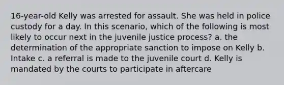 16-year-old Kelly was arrested for assault. She was held in police custody for a day. In this scenario, which of the following is most likely to occur next in the juvenile justice process? a. the determination of the appropriate sanction to impose on Kelly b. Intake c. a referral is made to the juvenile court d. Kelly is mandated by the courts to participate in aftercare