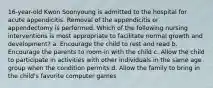 16-year-old Kwon Soonyoung is admitted to the hospital for acute appendicitis. Removal of the appendicitis or appendectomy is performed. Which of the following nursing interventions is most appropriate to facilitate normal growth and development? a. Encourage the child to rest and read b. Encourage the parents to room-in with the child c. Allow the child to participate in activities with other individuals in the same age group when the condition permits d. Allow the family to bring in the child's favorite computer games