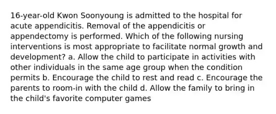 16-year-old Kwon Soonyoung is admitted to the hospital for acute appendicitis. Removal of the appendicitis or appendectomy is performed. Which of the following nursing interventions is most appropriate to facilitate normal growth and development? a. Allow the child to participate in activities with other individuals in the same age group when the condition permits b. Encourage the child to rest and read c. Encourage the parents to room-in with the child d. Allow the family to bring in the child's favorite computer games