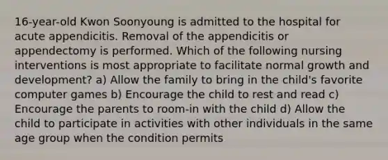 16-year-old Kwon Soonyoung is admitted to the hospital for acute appendicitis. Removal of the appendicitis or appendectomy is performed. Which of the following nursing interventions is most appropriate to facilitate normal growth and development? a) Allow the family to bring in the child's favorite computer games b) Encourage the child to rest and read c) Encourage the parents to room-in with the child d) Allow the child to participate in activities with other individuals in the same age group when the condition permits