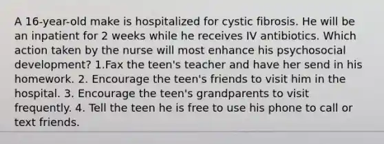 A 16-year-old make is hospitalized for cystic fibrosis. He will be an inpatient for 2 weeks while he receives IV antibiotics. Which action taken by the nurse will most enhance his psychosocial development? 1.Fax the teen's teacher and have her send in his homework. 2. Encourage the teen's friends to visit him in the hospital. 3. Encourage the teen's grandparents to visit frequently. 4. Tell the teen he is free to use his phone to call or text friends.