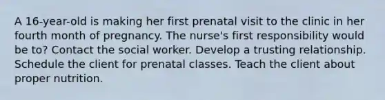 A 16-year-old is making her first prenatal visit to the clinic in her fourth month of pregnancy. The nurse's first responsibility would be to? Contact the social worker. Develop a trusting relationship. Schedule the client for prenatal classes. Teach the client about proper nutrition.