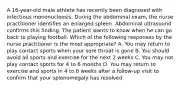 A 16-year-old male athlete has recently been diagnosed with infectious mononucleosis. During the abdominal exam, the nurse practitioner identifies an enlarged spleen. Abdominal ultrasound confirms this finding. The patient wants to know when he can go back to playing football. Which of the following responses by the nurse practitioner is the most appropriate? A. You may return to play contact sports when your sore throat is gone B. You should avoid all sports and exercise for the next 2 weeks C. You may not play contact sports for 4 to 6 months D. You may return to exercise and sports in 4 to 6 weeks after a follow-up visit to confirm that your splenomegaly has resolved