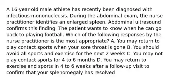 A 16-year-old male athlete has recently been diagnosed with infectious mononucleosis. During the abdominal exam, the nurse practitioner identifies an enlarged spleen. Abdominal ultrasound confirms this finding. The patient wants to know when he can go back to playing football. Which of the following responses by the nurse practitioner is the most appropriate? A. You may return to play contact sports when your sore throat is gone B. You should avoid all sports and exercise for the next 2 weeks C. You may not play contact sports for 4 to 6 months D. You may return to exercise and sports in 4 to 6 weeks after a follow-up visit to confirm that your splenomegaly has resolved