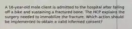 A 16-year-old male client is admitted to the hospital after falling off a bike and sustaining a fractured bone. The HCP explains the surgery needed to immobilize the fracture. Which action should be implemented to obtain a valid informed consent?