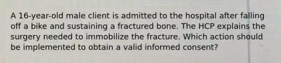 A 16-year-old male client is admitted to the hospital after falling off a bike and sustaining a fractured bone. The HCP explains the surgery needed to immobilize the fracture. Which action should be implemented to obtain a valid informed consent?