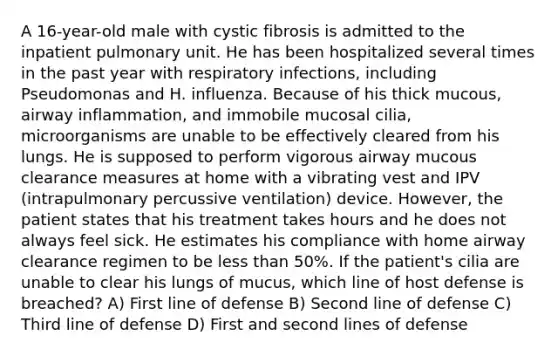 A 16-year-old male with cystic fibrosis is admitted to the inpatient pulmonary unit. He has been hospitalized several times in the past year with respiratory infections, including Pseudomonas and H. influenza. Because of his thick mucous, airway inflammation, and immobile mucosal cilia, microorganisms are unable to be effectively cleared from his lungs. He is supposed to perform vigorous airway mucous clearance measures at home with a vibrating vest and IPV (intrapulmonary percussive ventilation) device. However, the patient states that his treatment takes hours and he does not always feel sick. He estimates his compliance with home airway clearance regimen to be <a href='https://www.questionai.com/knowledge/k7BtlYpAMX-less-than' class='anchor-knowledge'>less than</a> 50%. If the patient's cilia are unable to clear his lungs of mucus, which line of host defense is breached? A) First line of defense B) Second line of defense C) Third line of defense D) First and second lines of defense