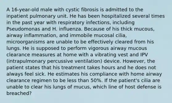 A 16-year-old male with cystic fibrosis is admitted to the inpatient pulmonary unit. He has been hospitalized several times in the past year with respiratory infections, including Pseudomonas and H. influenza. Because of his thick mucous, airway inflammation, and immobile mucosal cilia, microorganisms are unable to be effectively cleared from his lungs. He is supposed to perform vigorous airway mucous clearance measures at home with a vibrating vest and IPV (intrapulmonary percussive ventilation) device. However, the patient states that his treatment takes hours and he does not always feel sick. He estimates his compliance with home airway clearance regimen to be less than 50%. If the patient's cilia are unable to clear his lungs of mucus, which line of host defense is breached?