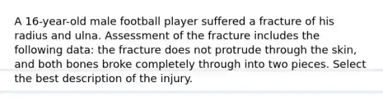 A 16-year-old male football player suffered a fracture of his radius and ulna. Assessment of the fracture includes the following data: the fracture does not protrude through the skin, and both bones broke completely through into two pieces. Select the best description of the injury.