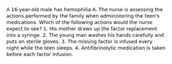 A 16-year-old male has hemophilia A. The nurse is assessing the actions performed by the family when administering the teen's medications. Which of the following actions would the nurse expect to see? 1. His mother draws up the factor replacement into a syringe. 2. The young man washes his hands carefully and puts on sterile gloves. 3. The missing factor is infused every night while the teen sleeps. 4. Antifibrinolytic medication is taken before each factor infusion.