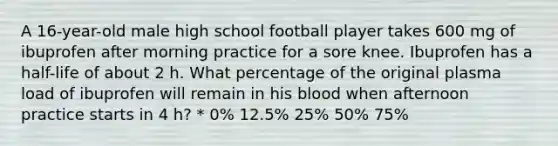 A 16-year-old male high school football player takes 600 mg of ibuprofen after morning practice for a sore knee. Ibuprofen has a half-life of about 2 h. What percentage of the original plasma load of ibuprofen will remain in his blood when afternoon practice starts in 4 h? * 0% 12.5% 25% 50% 75%