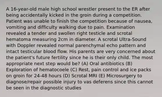 A 16-year-old male high school wrestler present to the ER after being accidentally kicked in the groin during a competition. Patient was unable to finish the competition because of nausea, vomiting and difficulty walking due to pain. Examination revealed a tender and swollen right testicle and scrotal hematoma measuring 2cm in diameter. A scrotal Ultra-Sound with Doppler revealed normal parenchymal echo pattern and intact testicular blood flow. His parents are very concerned about the patient's future fertility since he is their only child. The most appropriate next step would be? (A) Oral antibiotics (B) Exploration of hematocoele (C) Rest, pain control and ice packs on groin for 24-48 hours (D) Scrotal MRI (E) Microsurgery to diagnose/repair possible injury to vas deferens since this cannot be seen in the diagnostic studies