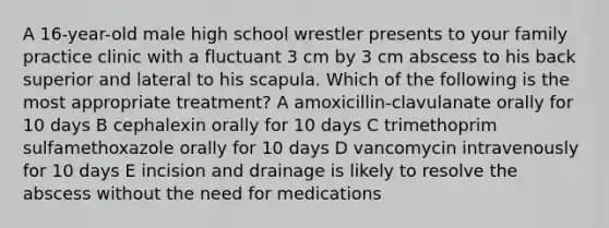 A 16-year-old male high school wrestler presents to your family practice clinic with a fluctuant 3 cm by 3 cm abscess to his back superior and lateral to his scapula. Which of the following is the most appropriate treatment? A amoxicillin-clavulanate orally for 10 days B cephalexin orally for 10 days C trimethoprim sulfamethoxazole orally for 10 days D vancomycin intravenously for 10 days E incision and drainage is likely to resolve the abscess without the need for medications