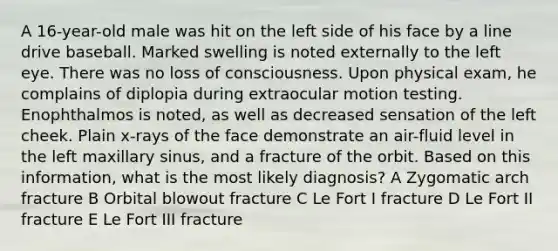 A 16-year-old male was hit on the left side of his face by a line drive baseball. Marked swelling is noted externally to the left eye. There was no loss of consciousness. Upon physical exam, he complains of diplopia during extraocular motion testing. Enophthalmos is noted, as well as decreased sensation of the left cheek. Plain x-rays of the face demonstrate an air-fluid level in the left maxillary sinus, and a fracture of the orbit. Based on this information, what is the most likely diagnosis? A Zygomatic arch fracture B Orbital blowout fracture C Le Fort I fracture D Le Fort II fracture E Le Fort III fracture