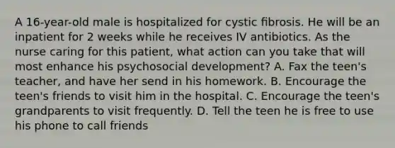 A 16-year-old male is hospitalized for cystic ﬁbrosis. He will be an inpatient for 2 weeks while he receives IV antibiotics. As the nurse caring for this patient, what action can you take that will most enhance his psychosocial development? A. Fax the teen's teacher, and have her send in his homework. B. Encourage the teen's friends to visit him in the hospital. C. Encourage the teen's grandparents to visit frequently. D. Tell the teen he is free to use his phone to call friends