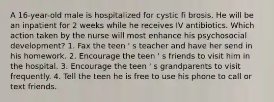 A 16-year-old male is hospitalized for cystic fi brosis. He will be an inpatient for 2 weeks while he receives IV antibiotics. Which action taken by the nurse will most enhance his psychosocial development? 1. Fax the teen ' s teacher and have her send in his homework. 2. Encourage the teen ' s friends to visit him in the hospital. 3. Encourage the teen ' s grandparents to visit frequently. 4. Tell the teen he is free to use his phone to call or text friends.