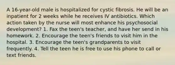 A 16-year-old male is hospitalized for cystic fibrosis. He will be an inpatient for 2 weeks while he receives IV antibiotics. Which action taken by the nurse will most enhance his psychosocial development? 1. Fax the teen's teacher, and have her send in his homework. 2. Encourage the teen's friends to visit him in the hospital. 3. Encourage the teen's grandparents to visit frequently. 4. Tell the teen he is free to use his phone to call or text friends.