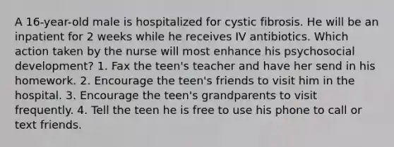 A 16-year-old male is hospitalized for cystic fibrosis. He will be an inpatient for 2 weeks while he receives IV antibiotics. Which action taken by the nurse will most enhance his psychosocial development? 1. Fax the teen's teacher and have her send in his homework. 2. Encourage the teen's friends to visit him in the hospital. 3. Encourage the teen's grandparents to visit frequently. 4. Tell the teen he is free to use his phone to call or text friends.